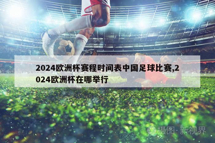 2024欧洲杯赛程时间表中国足球比赛,2024欧洲杯在哪举行