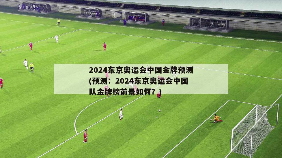 2024东京奥运会中国金牌预测(预测：2024东京奥运会中国队金牌榜前景如何？)