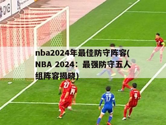nba2024年最佳防守阵容(NBA 2024：最强防守五人组阵容揭晓)
