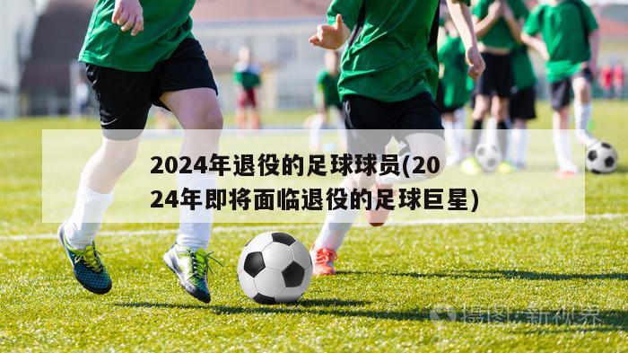 2024年退役的足球球员(2024年即将面临退役的足球巨星)